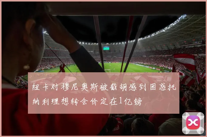 纽卡对穆尼奥斯被截胡感到困惑托纳利理想转会价定在1亿镑