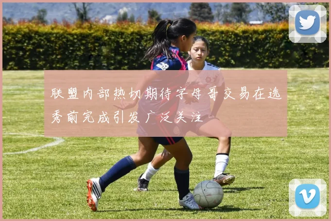 联盟内部热切期待字母哥交易在选秀前完成引发广泛关注
