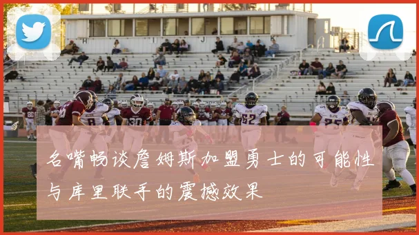 名嘴畅谈詹姆斯加盟勇士的可能性与库里联手的震撼效果