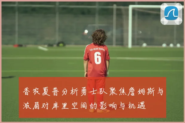 香农夏普分析勇士队聚焦詹姆斯与浓眉对库里空间的影响与机遇