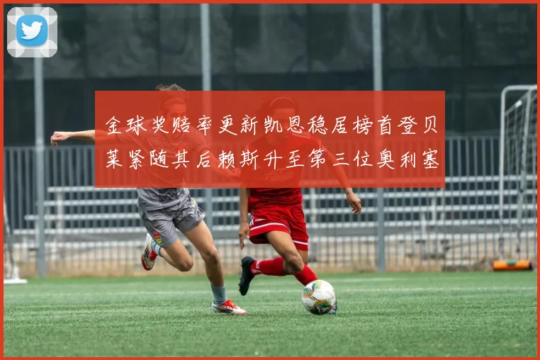 金球奖赔率更新凯恩稳居榜首登贝莱紧随其后赖斯升至第三位奥利塞排名下滑至第四