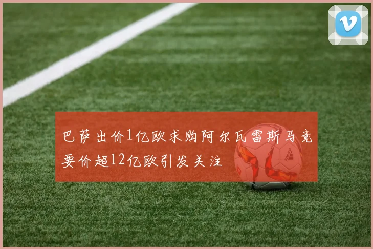 巴萨出价1亿欧求购阿尔瓦雷斯马竞要价超12亿欧引发关注