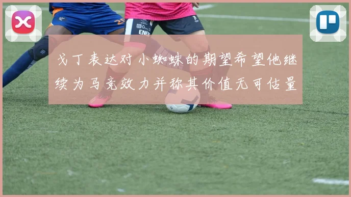 戈丁表达对小蜘蛛的期望希望他继续为马竞效力并称其价值无可估量