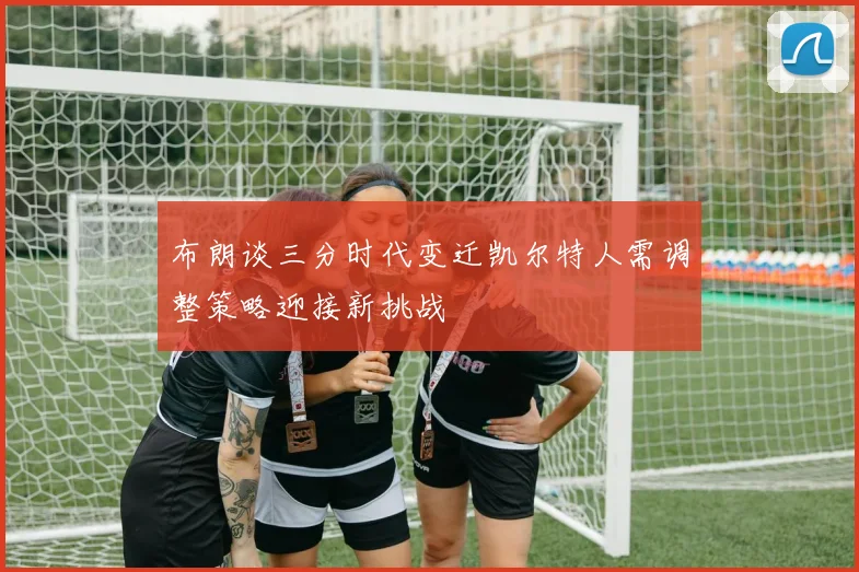 布朗谈三分时代变迁凯尔特人需调整策略迎接新挑战
