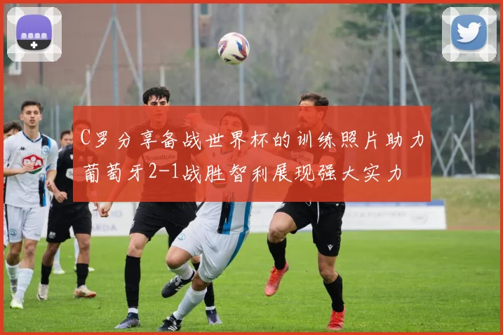 C罗分享备战世界杯的训练照片助力葡萄牙2-1战胜智利展现强大实力