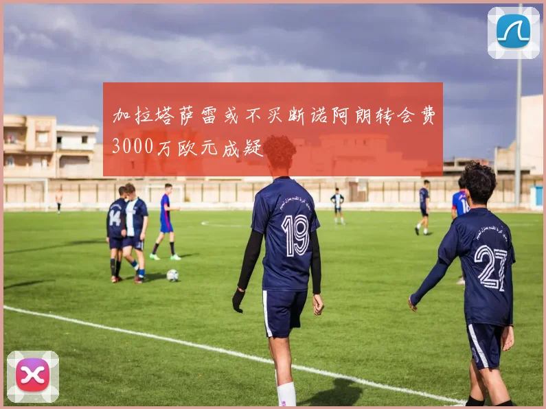 加拉塔萨雷或不买断诺阿朗转会费3000万欧元成疑
