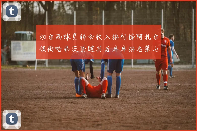 切尔西球员转会收入排行榜阿扎尔领衔哈弗茨紧随其后库库排名第七