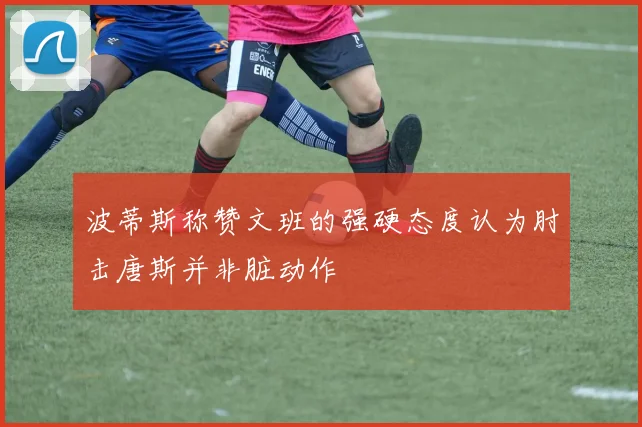 波蒂斯称赞文班的强硬态度认为肘击唐斯并非脏动作