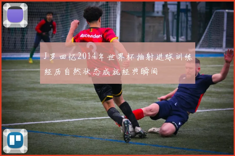 J罗回忆2014年世界杯抽射进球训练经历自然状态成就经典瞬间