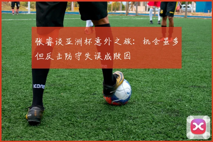 张睿谈亚洲杯意外之旅：机会虽多但反击防守失误成败因