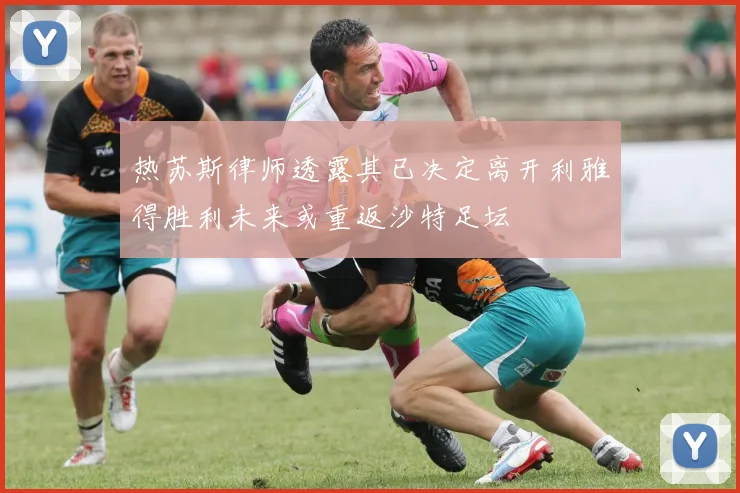 热苏斯律师透露其已决定离开利雅得胜利未来或重返沙特足坛