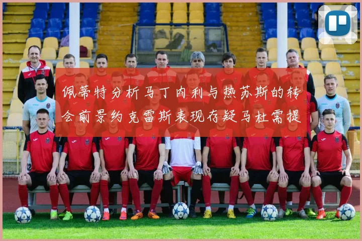 佩蒂特分析马丁内利与热苏斯的转会前景约克雷斯表现存疑马杜需提升才能留队