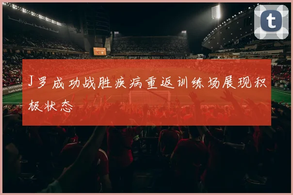 J罗成功战胜疾病重返训练场展现积极状态