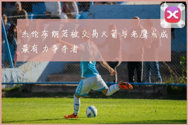 杰伦布朗若被交易火箭与老鹰或成最有力争夺者