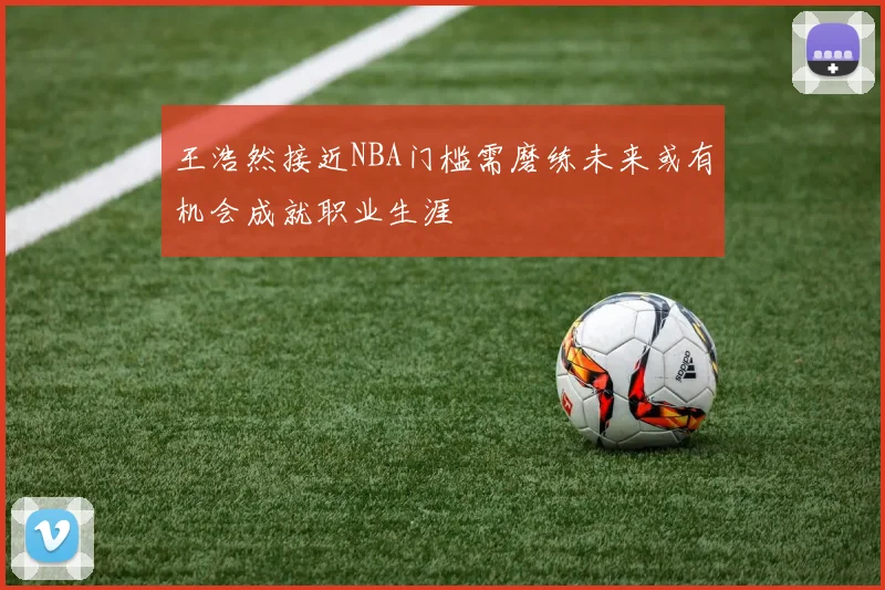 王浩然接近NBA门槛需磨练未来或有机会成就职业生涯