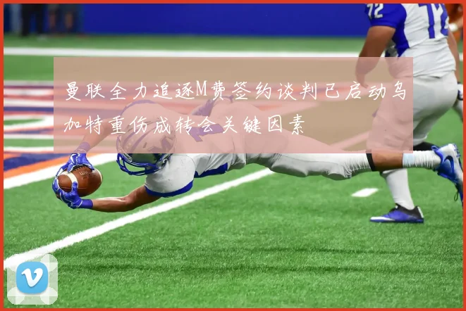 曼联全力追逐M费签约谈判已启动乌加特重伤成转会关键因素