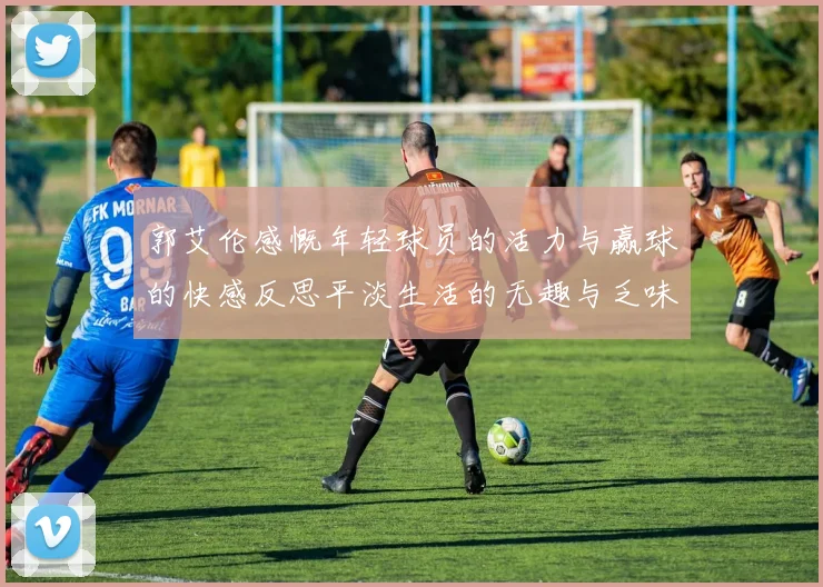 郭艾伦感慨年轻球员的活力与赢球的快感反思平淡生活的无趣与乏味