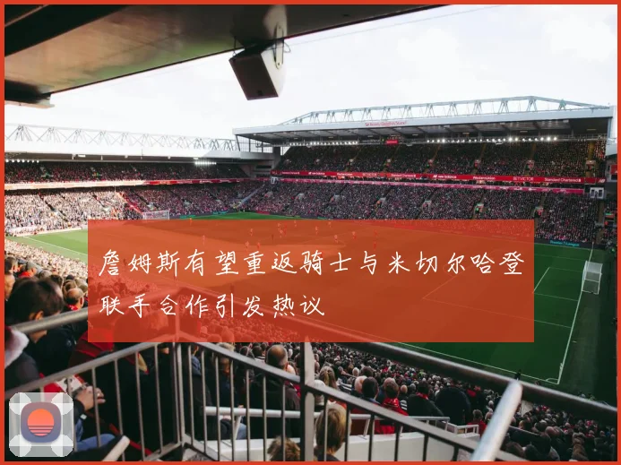 詹姆斯有望重返骑士与米切尔哈登联手合作引发热议
