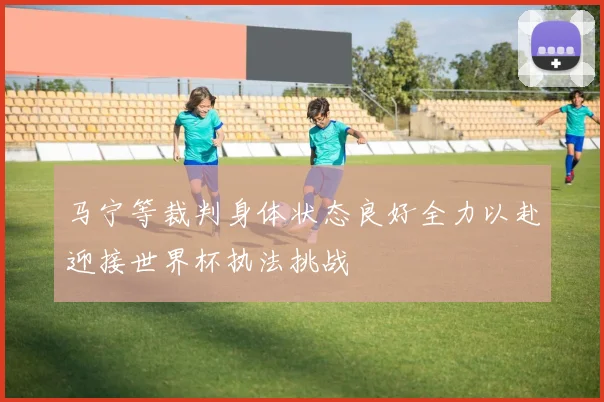马宁等裁判身体状态良好全力以赴迎接世界杯执法挑战