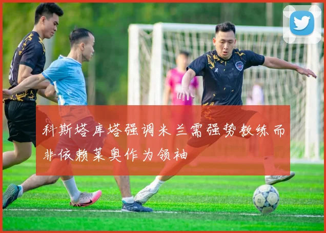 科斯塔库塔强调米兰需强势教练而非依赖莱奥作为领袖