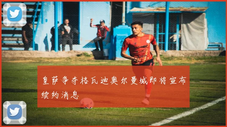 皇萨争夺格瓦迪奥尔曼城即将宣布续约消息
